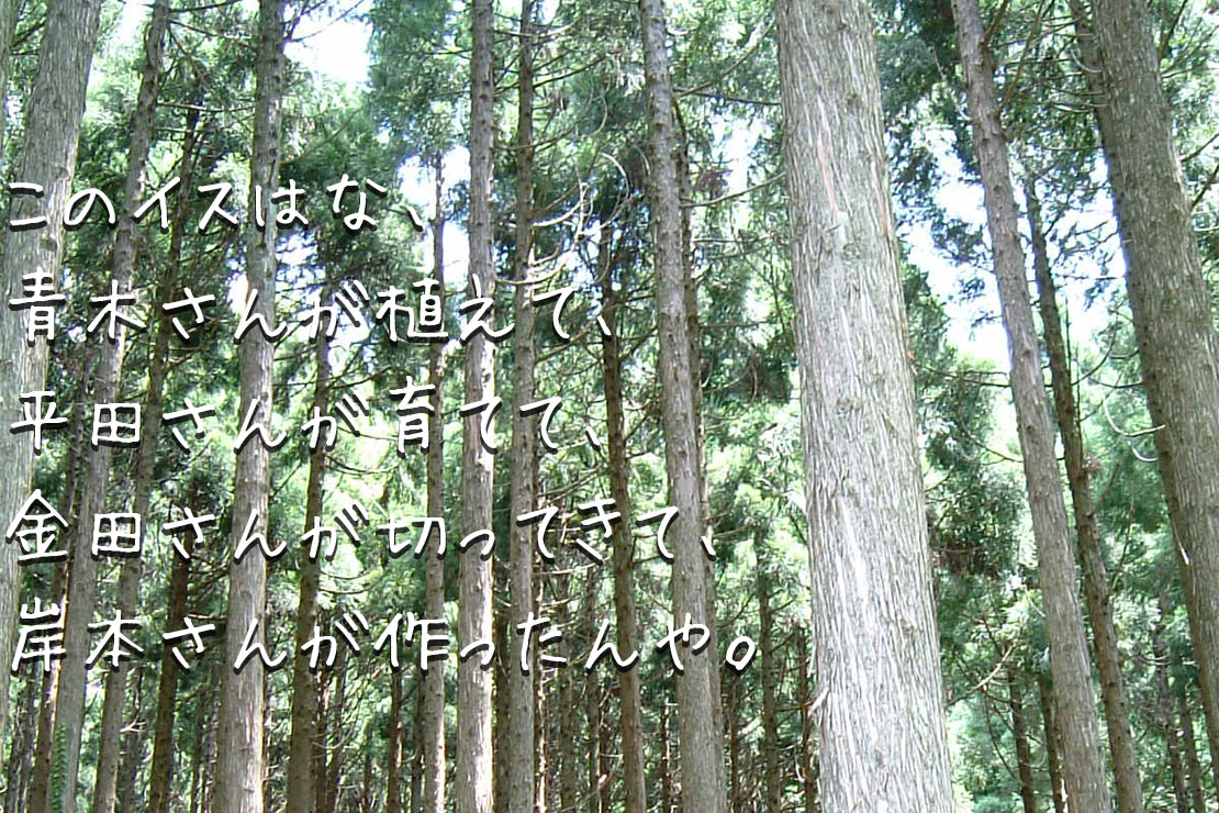 このイスはな、青木さんが植えて、平田さんが育てて、金田さんが切ってきて、岸本さんが作ったんや。